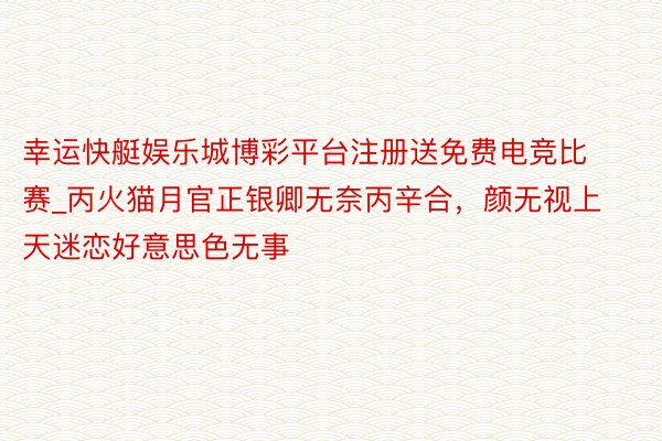幸运快艇娱乐城博彩平台注册送免费电竞比赛_丙火猫月官正银卿无奈丙辛合，颜无视上天迷恋好意思色无事