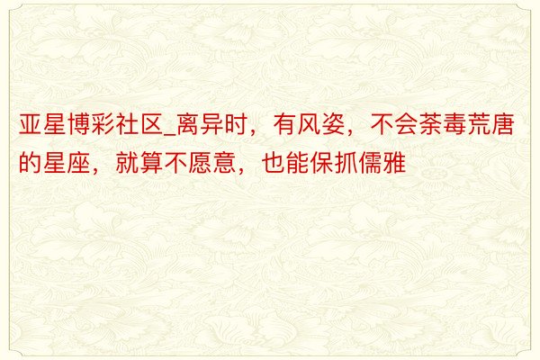 亚星博彩社区_离异时，有风姿，不会荼毒荒唐的星座，就算不愿意，也能保抓儒雅