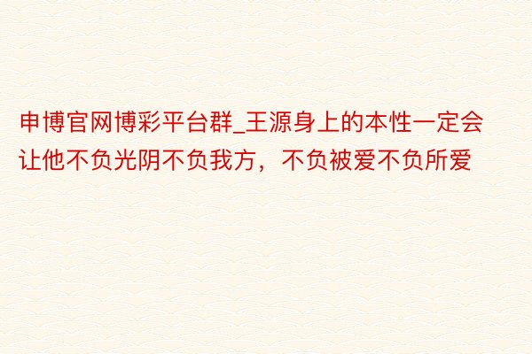 申博官网博彩平台群_王源身上的本性一定会让他不负光阴不负我方，不负被爱不负所爱