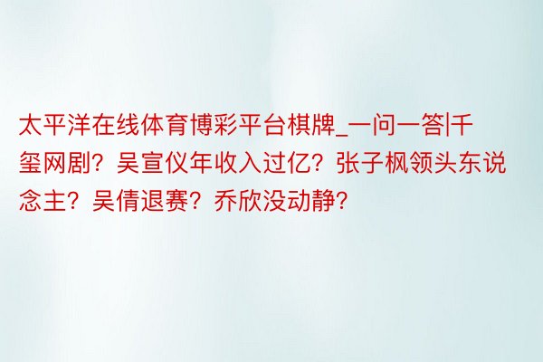 太平洋在线体育博彩平台棋牌_一问一答|千玺网剧？吴宣仪年收入过亿？张子枫领头东说念主？吴倩退赛？乔欣没动静？