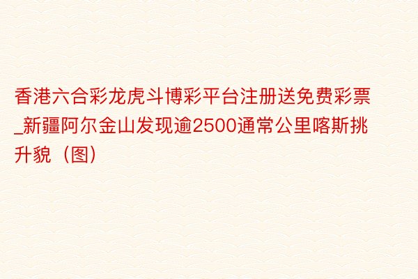 香港六合彩龙虎斗博彩平台注册送免费彩票_新疆阿尔金山发现逾2500通常公里喀斯挑升貌（图）