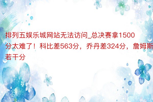 排列五娱乐城网站无法访问_总决赛拿1500分太难了！科比差563分，乔丹差324分，詹姆斯若干分