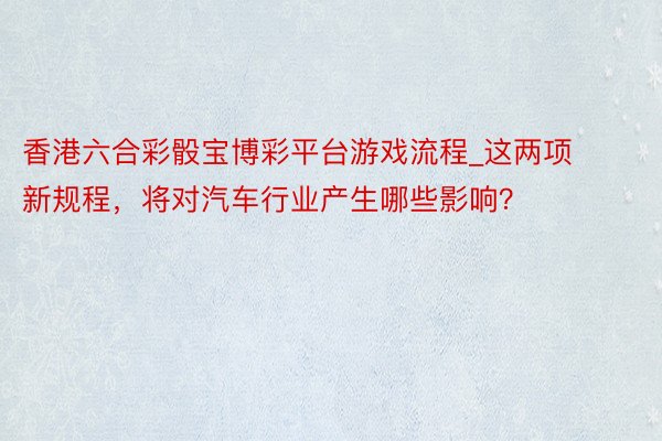 香港六合彩骰宝博彩平台游戏流程_这两项新规程，将对汽车行业产
