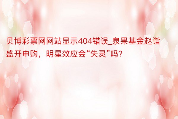 贝博彩票网网站显示404错误_泉果基金赵诣盛开申购，明星效应