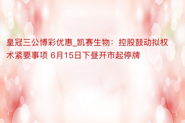 皇冠三公博彩优惠_凯赛生物：控股鼓动拟权术紧要事项 6月15