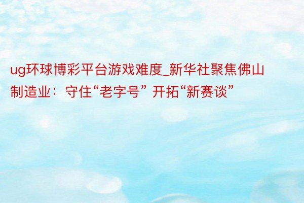ug环球博彩平台游戏难度_新华社聚焦佛山制造业：守住“老字号