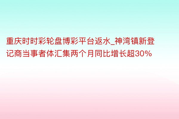 重庆时时彩轮盘博彩平台返水_神湾镇新登记商当事者体汇集两个月