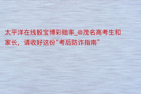 太平洋在线骰宝博彩赔率_@茂名高考生和家长，请收好这份“考后